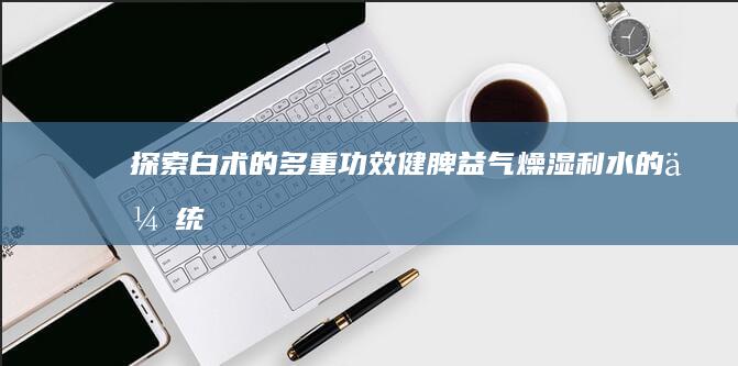 探索白术的多重功效：健脾益气、燥湿利水的传统与现代表用