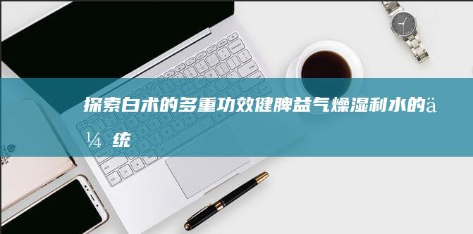 探索白术的多重功效：健脾益气、燥湿利水的传统与现代表用